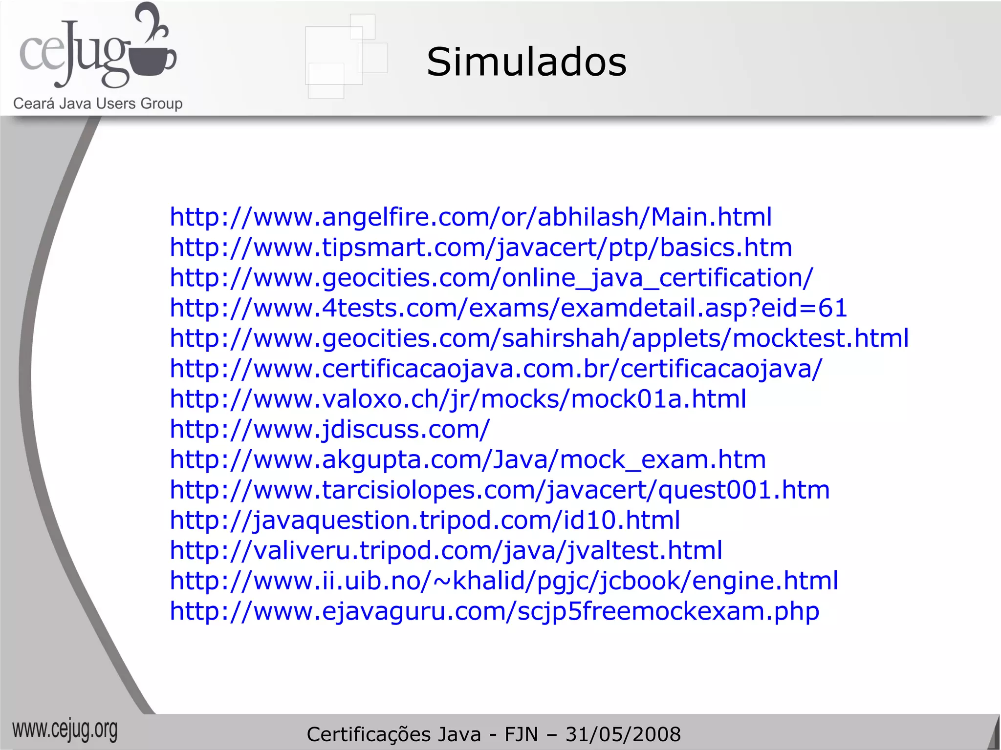 Simulados http://www.angelfire.com/or/abhilash/Main.html   http://www.tipsmart.com/javacert/ptp/basics.htm   http://www.geocities.com/online_java_certification/   http://www.4tests.com/exams/examdetail.asp?eid=61   http://www.geocities.com/sahirshah/applets/mocktest.html   http://www.certificacaojava.com.br/certificacaojava/   http://www.valoxo.ch/jr/mocks/mock01a.html   http://www.jdiscuss.com/   http://www.akgupta.com/Java/mock_exam.htm http://www.tarcisiolopes.com/javacert/quest001.htm   http://javaquestion.tripod.com/id10.html   http://valiveru.tripod.com/java/jvaltest.html   http://www.ii.uib.no/~khalid/pgjc/jcbook/engine.html   http://www.ejavaguru.com/scjp5freemockexam.php   Certificações Java - FJN – 31/05/2008 