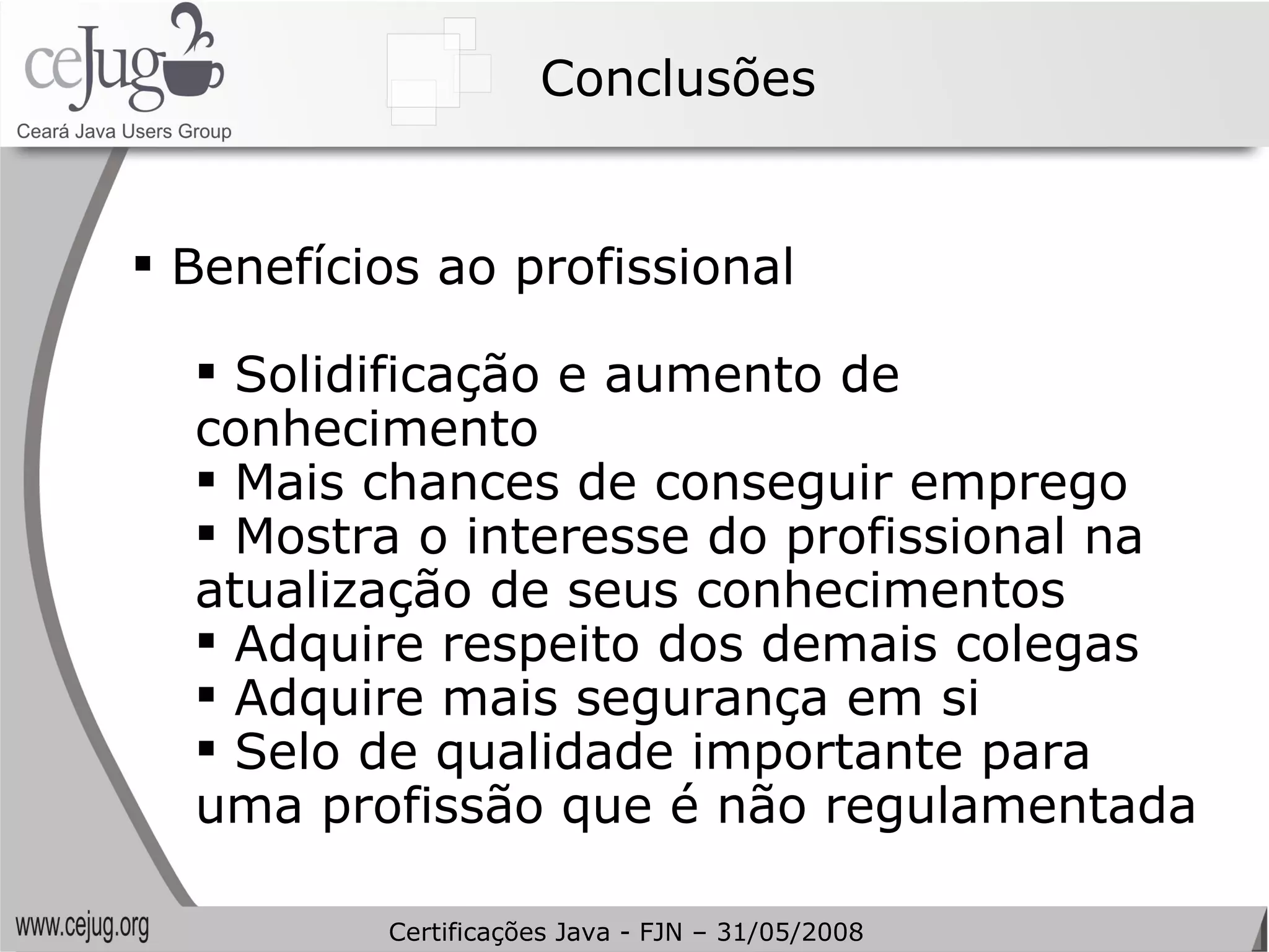 Conclusões Benefícios ao profissional Solidificação e aumento de conhecimento Mais chances de conseguir emprego Mostra o interesse do profissional na atualização de seus conhecimentos Adquire respeito dos demais colegas Adquire mais segurança em si Selo de qualidade importante para uma profissão que é não regulamentada Certificações Java - FJN – 31/05/2008 