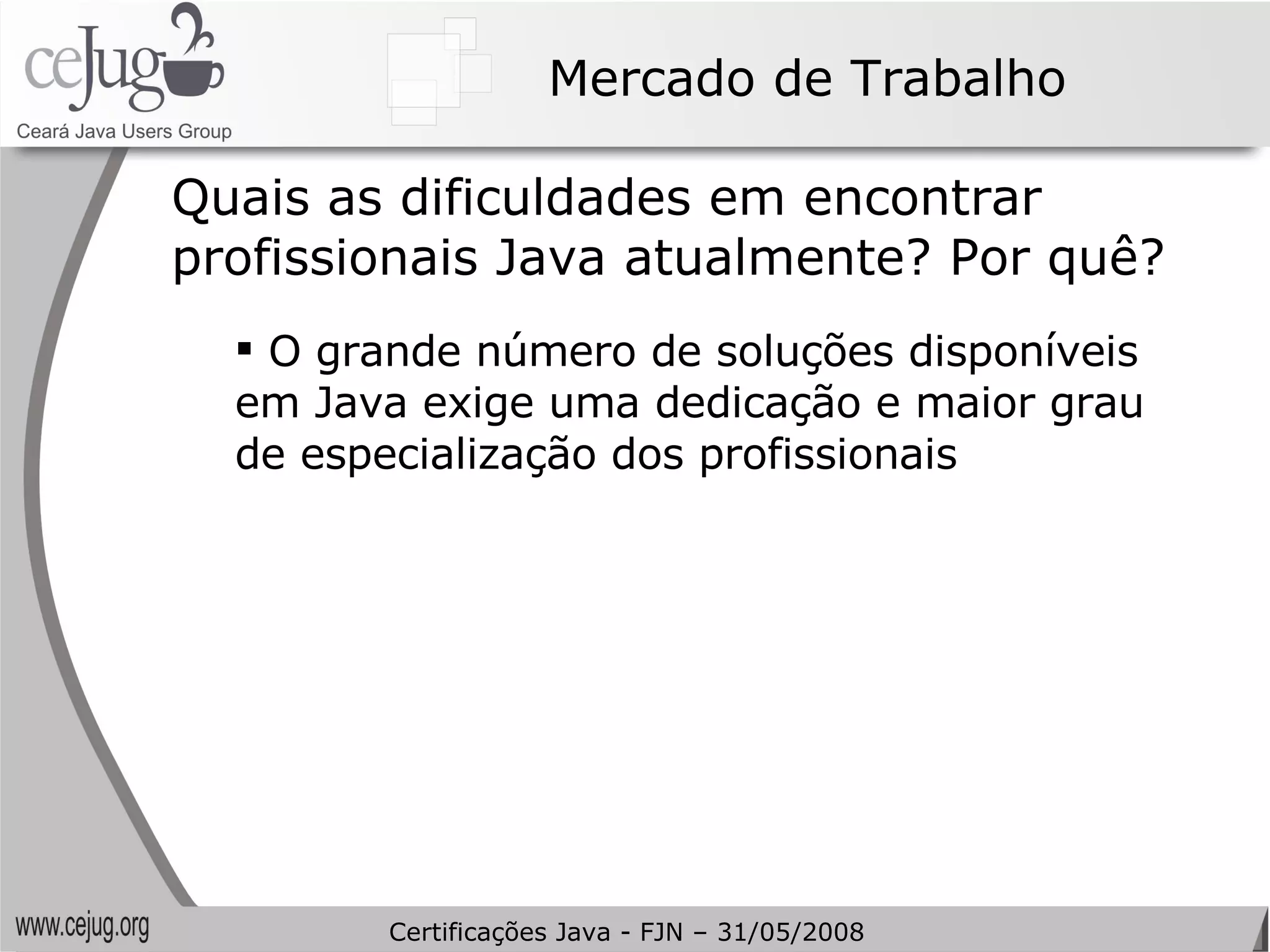 Mercado de Trabalho Quais as dificuldades em encontrar profissionais Java atualmente? Por quê? O grande número de soluções disponíveis em Java exige uma dedicação e maior grau de especialização dos profissionais Certificações Java - FJN – 31/05/2008 