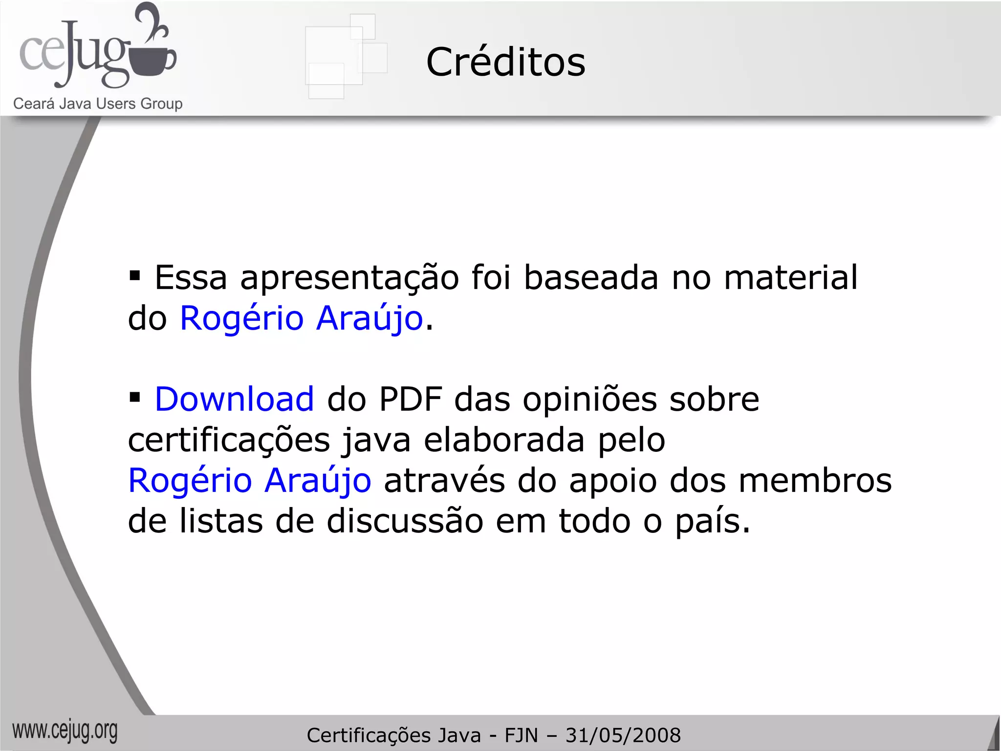 Créditos Essa apresentação foi baseada no material do  Rogério Araújo . Download  do PDF das opiniões sobre certificações java elaborada pelo  Rogério Araújo  através do apoio dos membros de listas de discussão em todo o país. Certificações Java - FJN – 31/05/2008 
