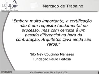 Mercado de Trabalho “ Embora muito importante, a certificação não é um requisito fundamental no processo, mas com certeza é um pesado diferencial na hora da contratação. Arquitetos Java ainda são raros. ” Nilo Ney Coutinho Menezes Fundação Paulo Feitosa Certificações Java - FJN – 31/05/2008 