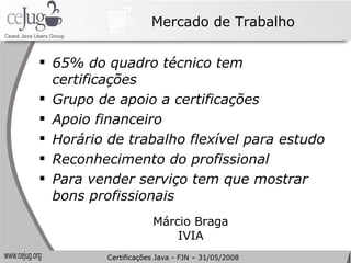 Mercado de Trabalho 65% do quadro técnico tem certificações Grupo de apoio a certificações Apoio financeiro Horário de trabalho flexível para estudo Reconhecimento do profissional Para vender serviço tem que mostrar bons profissionais Márcio Braga IVIA Certificações Java - FJN – 31/05/2008 
