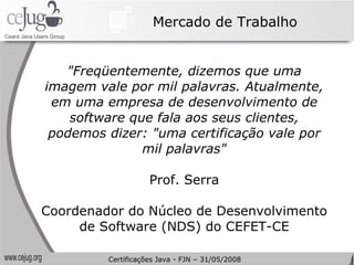 Mercado de Trabalho "Freqüentemente, dizemos que uma imagem vale por mil palavras. Atualmente, em uma empresa de desenvolvimento de software que fala aos seus clientes, podemos dizer: "uma certificação vale por mil palavras" Prof. Serra Coordenador do Núcleo de Desenvolvimento de Software (NDS) do CEFET-CE Certificações Java - FJN – 31/05/2008 