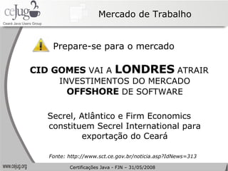 Mercado de Trabalho Prepare-se para o mercado CID GOMES  VAI A  LONDRES  ATRAIR INVESTIMENTOS DO MERCADO  OFFSHORE  DE SOFTWARE Secrel, Atlântico e Firm Economics constituem Secrel International para exportação do Ceará Fonte: http://www.sct.ce.gov.br/noticia.asp?IdNews=313 Certificações Java - FJN – 31/05/2008 