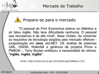 Mercado de Trabalho Prepare-se para o mercado "O pessoal do Firm Economics esteve no Atlântico e só falou inglês. Não teve dificuldade nenhuma. O pessoal que recrutamos é de alto nível", disse Violato. Ao comentar os requisitos de tecnologia exigidos pelo mercado offshore - programação em  Java , dot.NET, C#, análise de sistemas UML, DSDM, Waterfall e gerência de projetos Pince e PMBOK -, Terry Boylan enfatizou a necessidade do idioma: " inglês ,  inglês ,  inglês ". Fonte: http://www.sct.ce.gov.br/noticia.asp?IdNews=313 Certificações Java - FJN – 31/05/2008 