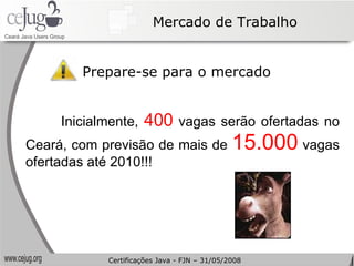 Mercado de Trabalho Prepare-se para o mercado Inicialmente,  400  vagas serão ofertadas no Ceará, com previsão de mais de  15.000  vagas ofertadas até 2010!!! Certificações Java - FJN – 31/05/2008 