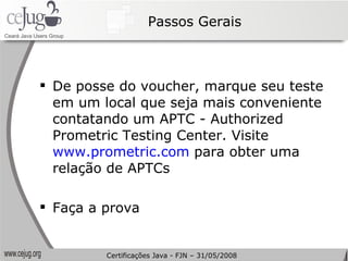 Passos Gerais De posse do voucher, marque seu teste em um local que seja mais conveniente contatando um APTC - Authorized Prometric Testing Center. Visite  www.prometric.com  para obter uma relação de APTCs Faça a prova Certificações Java - FJN – 31/05/2008 