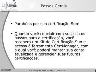 Passos Gerais Parabéns por sua certificação Sun!  Quando você concluir com sucesso os passos para a certificação, você receberá um Kit de Certificação Sun e acesso à ferramenta CertManager, com a qual você poderá manter sua conta atualizada e gerenciar suas futuras certificações. Certificações Java - FJN – 31/05/2008 