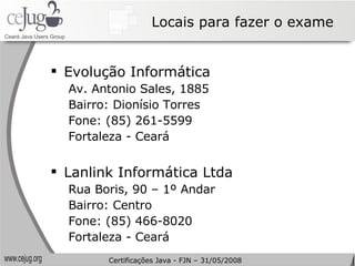 Locais para fazer o exame Evolução Informática Av. Antonio Sales, 1885 Bairro: Dionísio Torres Fone: (85) 261-5599 Fortaleza - Ceará   Lanlink Informática Ltda Rua Boris, 90 – 1º Andar  Bairro: Centro Fone: (85) 466-8020  Fortaleza - Ceará Certificações Java - FJN – 31/05/2008 