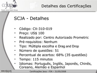 Detalhes das Certificações Código: CX-310-019 Preço: US$ 100 Realizado por: Centro Autorizado Prometric Pré-requisitos: Nenhum Tipo: Múltipla escolha e  Drag and Drop Número de questões: 51 Percentual de acertos: 68% (35 questões) Tempo: 115 minutos Idiomas: Português, Inglês, Japonês, Chinês, Coreano, Alemão e Espanhol SCJA - Detalhes Certificações Java - FJN – 31/05/2008 
