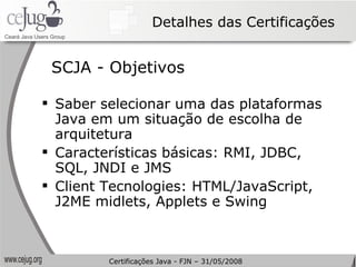 Detalhes das Certificações SCJA - Objetivos Saber selecionar uma das plataformas Java em um situação de escolha de arquitetura Características básicas: RMI, JDBC, SQL, JNDI e JMS Client Tecnologies: HTML/JavaScript, J2ME midlets, Applets e Swing Certificações Java - FJN – 31/05/2008 