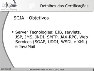 Detalhes das Certificações SCJA - Objetivos Server Tecnologies: EJB, servlets, JSP, JMS, JNDI, SMTP, JAX-RPC, Web Services (SOAP, UDDI, WSDL e XML) e JavaMail Certificações Java - FJN – 31/05/2008 