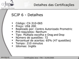 Detalhes das Certificações Código: CX-310-065 Preço: US$ 200 Realizado por: Centro Autorizado Prometric Pré-requisitos: Nenhum Tipo: Múltipla escolha e D rag and Drop Número de questões: 72 Percentual de acertos: 65% (47 questões) Tempo: 210 minutos Idiomas: Inglês SCJP 6 - Detalhes Certificações Java - FJN – 31/05/2008 
