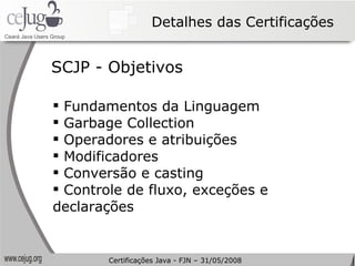 Detalhes das Certificações Fundamentos da Linguagem  Garbage Collection Operadores e atribuições Modificadores Conversão e casting Controle de fluxo, exceções e declarações SCJP - Objetivos Certificações Java - FJN – 31/05/2008 