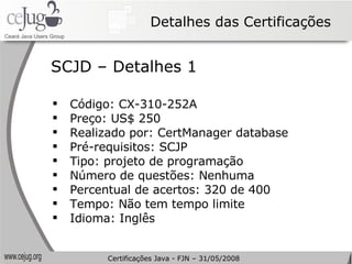 Detalhes das Certificações Código: CX-310-252A Preço: US$ 250 Realizado por: CertManager database Pré-requisitos: SCJP Tipo: projeto de programação Número de questões: Nenhuma Percentual de acertos: 320 de 400 Tempo: Não tem tempo limite Idioma: Inglês SCJD – Detalhes 1 Certificações Java - FJN – 31/05/2008 
