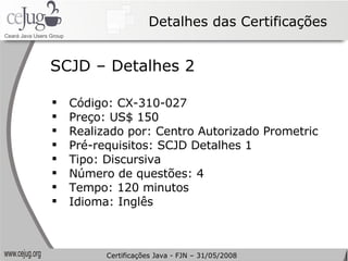 Detalhes das Certificações Código: CX-310-027 Preço: US$ 150  Realizado por: Centro Autorizado Prometric Pré-requisitos: SCJD Detalhes 1 Tipo:  Discursiva   Número de questões: 4 Tempo: 120 minutos Idioma: Inglês SCJD – Detalhes 2 Certificações Java - FJN – 31/05/2008 