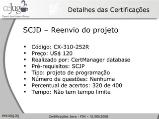 Detalhes das Certificações Código: CX-310-252R Preço: US$ 120 Realizado por: CertManager database Pré-requisitos: SCJP Tipo: projeto de programação Número de questões: Nenhuma Percentual de acertos: 320 de 400 Tempo: Não tem tempo limite SCJD – Reenvio do projeto Certificações Java - FJN – 31/05/2008 