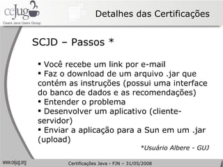 Detalhes das Certificações Você recebe um link por e-mail Faz o download de um arquivo .jar que contém as instruções (possui uma interface do banco de dados e as recomendações) Entender o problema Desenvolver um aplicativo (cliente-servidor) Enviar a aplicação para a Sun em um .jar (upload) *Usuário Albere - GUJ SCJD – Passos * Certificações Java - FJN – 31/05/2008 