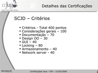 Detalhes das Certificações Critérios - Total 400 pontos Considerações gerais – 100 Documentação – 70 Design OO – 30 GUI – 40 Locking – 80 Armazenamento – 40 Network server - 40 SCJD – Critérios Certificações Java - FJN – 31/05/2008 