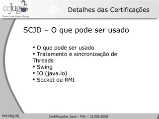 Detalhes das Certificações O que pode ser usado Tratamento e sincronização de Threads Swing IO (java.io) Socket ou RMI SCJD – O que pode ser usado Certificações Java - FJN – 31/05/2008 