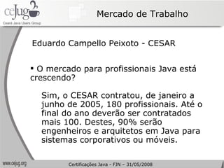 Mercado de Trabalho O mercado para profissionais Java está crescendo? Sim, o CESAR contratou, de janeiro a junho de 2005, 180 profissionais. Até o final do ano deverão ser contratados mais 100. Destes, 90% serão engenheiros e arquitetos em Java para sistemas corporativos ou móveis. Eduardo Campello Peixoto - CESAR Certificações Java - FJN – 31/05/2008 