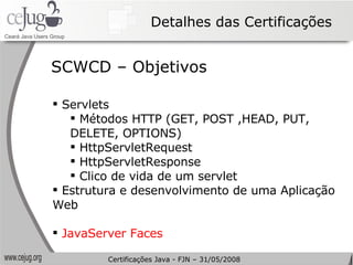 Detalhes das Certificações Servlets Métodos HTTP (GET, POST ,HEAD, PUT, DELETE, OPTIONS) HttpServletRequest HttpServletResponse Clico de vida de um servlet Estrutura e desenvolvimento de uma Aplicação Web JavaServer Faces SCWCD – Objetivos Certificações Java - FJN – 31/05/2008 