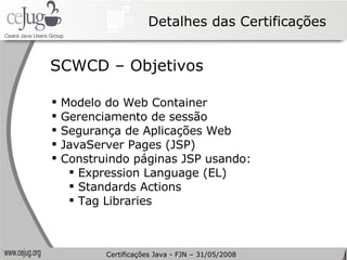 Detalhes das Certificações Modelo do Web Container Gerenciamento de sessão Segurança de Aplicações Web JavaServer Pages (JSP) Construindo páginas JSP usando:  Expression Language (EL) Standards Actions Tag Libraries SCWCD – Objetivos Certificações Java - FJN – 31/05/2008 