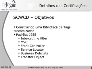 Detalhes das Certificações Construindo uma Biblioteca de Tags customizadas Padrões J2EE Intercepting filter MVC Front Controller Service Locator Business Delegate Transfer Object SCWCD – Objetivos Certificações Java - FJN – 31/05/2008 