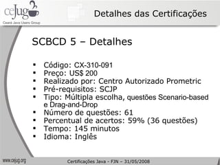 Detalhes das Certificações Código:  CX-310-091   Preço: US $ 200 Realizado por: Centro Autorizado Prometric Pré-requisitos: SCJP Tipo: Múltipla escolha,  questões Scenario-based e Drag-and-Drop Número de questões: 61 Percentual de acertos: 59% (36 questões) Tempo: 145 minutos Idioma: Inglês SCBCD 5 – Detalhes Certificações Java - FJN – 31/05/2008 