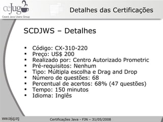 Detalhes das Certificações Código: CX-310-220  Preço: US$ 200 Realizado por: Centro Autorizado Prometric Pré-requisitos: Nenhum Tipo: Múltipla escolha e Drag and Drop Número de questões: 68 Percentual de acertos: 68% (47 questões) Tempo: 150 minutos Idioma: Inglês SCDJWS – Detalhes Certificações Java - FJN – 31/05/2008 