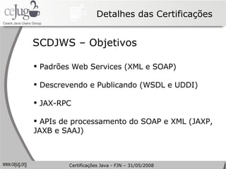 Detalhes das Certificações Padrões Web Services (XML e SOAP) Descrevendo e Publicando (WSDL e UDDI) JAX-RPC APIs de processamento do SOAP e XML (JAXP, JAXB e SAAJ) SCDJWS – Objetivos Certificações Java - FJN – 31/05/2008 
