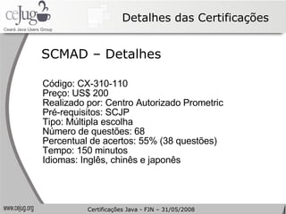 Detalhes das Certificações Código: CX-310-110  Preço: US$ 200 Realizado por: Centro Autorizado Prometric Pré-requisitos: SCJP Tipo: Múltipla escolha Número de questões: 68 Percentual de acertos: 55% (38 questões) Tempo: 150 minutos Idiomas: Inglês, chinês e japonês SCMAD – Detalhes Certificações Java - FJN – 31/05/2008 