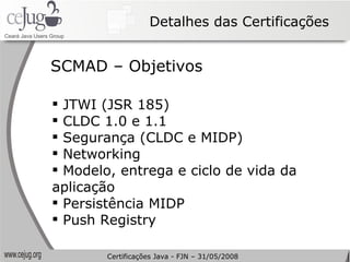 Detalhes das Certificações JTWI (JSR 185) CLDC 1.0 e 1.1 Segurança (CLDC e MIDP) Networking Modelo, entrega e ciclo de vida da aplicação Persistência MIDP Push Registry SCMAD – Objetivos Certificações Java - FJN – 31/05/2008 