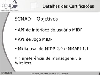 Detalhes das Certificações API de interface do usuário MIDP API de Jogo MIDP Mídia usando MIDP 2.0 e MMAPI 1.1 Transferência de mensagens via Wireless SCMAD – Objetivos Certificações Java - FJN – 31/05/2008 
