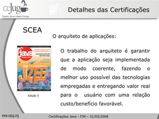 Detalhes das Certificações SCEA  O arquiteto de aplicações: O trabalho do arquiteto é garantir que a aplicação seja implementada de modo coerente, fazendo o melhor uso possível das tecnologias empregadas e entregando valor real para o  usuário com uma relação custo/benefício favorável. Edição 5 Certificações Java - FJN – 31/05/2008 