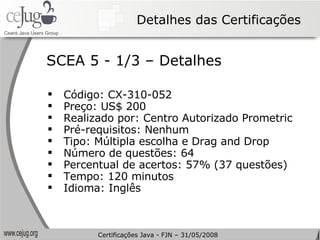 Detalhes das Certificações Código: CX-310-052  Preço: US$ 200 Realizado por: Centro Autorizado Prometric Pré-requisitos: Nenhum Tipo: Múltipla escolha e  Drag and Drop Número de questões: 64 Percentual de acertos: 57% (37 questões) Tempo: 120 minutos Idioma: Inglês SCEA 5 - 1/3 – Detalhes Certificações Java - FJN – 31/05/2008 