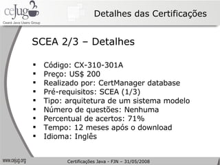 Detalhes das Certificações Código: CX-310-301A Preço: US$ 200 Realizado por: CertManager database Pré-requisitos: SCEA (1/3) Tipo: arquitetura de um sistema modelo Número de questões: Nenhuma Percentual de acertos: 71% Tempo: 12 meses após o download Idioma: Inglês SCEA 2/3 – Detalhes Certificações Java - FJN – 31/05/2008 