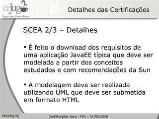 Detalhes das Certificações É feito o download dos requisitos de uma aplicação JavaEE típica que deve ser modelada a partir dos conceitos estudados e com recomendações da Sun A modelagem deve ser realizada utilizando UML que deve ser submetida em formato HTML SCEA 2/3 – Detalhes Certificações Java - FJN – 31/05/2008 