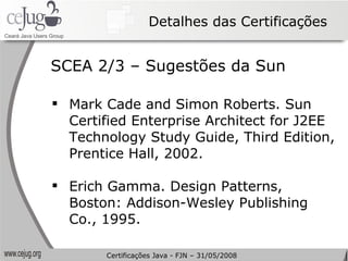 Detalhes das Certificações Mark Cade and Simon Roberts. Sun Certified Enterprise Architect for J2EE Technology Study Guide, Third Edition, Prentice Hall, 2002. Erich Gamma. Design Patterns, Boston: Addison-Wesley Publishing Co., 1995. SCEA 2/3 – Sugestões da Sun Certificações Java - FJN – 31/05/2008 