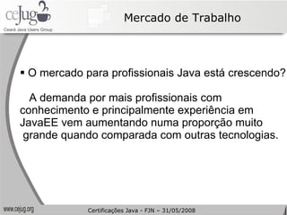 Mercado de Trabalho O mercado para profissionais Java está crescendo? A demanda por mais profissionais com  conhecimento e principalmente experiência em  JavaEE vem aumentando numa proporção muito grande quando comparada com outras tecnologias. Certificações Java - FJN – 31/05/2008 