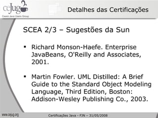Detalhes das Certificações Richard Monson-Haefe. Enterprise JavaBeans, O'Reilly and Associates, 2001. Martin Fowler. UML Distilled: A Brief Guide to the Standard Object Modeling Language, Third Edition, Boston: Addison-Wesley Publishing Co., 2003. SCEA 2/3 – Sugestões da Sun Certificações Java - FJN – 31/05/2008 