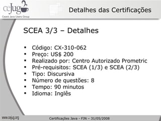 Detalhes das Certificações Código: CX-310-062 Preço: US$ 200 Realizado por: Centro Autorizado Prometric Pré-requisitos: SCEA (1/3) e SCEA (2/3) Tipo:  Discursiva   Número de questões: 8 Tempo: 90 minutos Idioma: Inglês SCEA 3/3 – Detalhes Certificações Java - FJN – 31/05/2008 