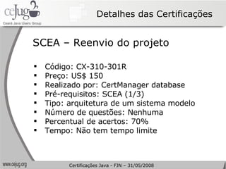 Detalhes das Certificações Código: CX-310-301R Preço: US$ 150 Realizado por: CertManager database Pré-requisitos: SCEA (1/3) Tipo: arquitetura de um sistema modelo Número de questões: Nenhuma Percentual de acertos: 70% Tempo: Não tem tempo limite SCEA – Reenvio do projeto Certificações Java - FJN – 31/05/2008 