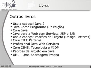 Livros Outros livros Use a cabeça! Java 2 Java Como Programar (6ª edição) Core Java Java para a Web com Servlets, JSP e EJB Use a cabeça! Padrões de Projeto (Design Patterns) Core J2EE Patterns Profissional Java Web Services Core J2ME: Tecnologia e MIDP Padrões de Projeto em Java UML - Uma Abordagem Prática Certificações Java - FJN – 31/05/2008 
