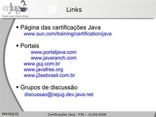 Links Página das certificações Java www.sun.com/training/certification/java   Portais www.portaljava.com   www.javaranch.com   www.guj.com.br   www.javafree.org www.j2eebrasil.com.br   Grupos de discussão [email_address]   Certificações Java - FJN – 31/05/2008 