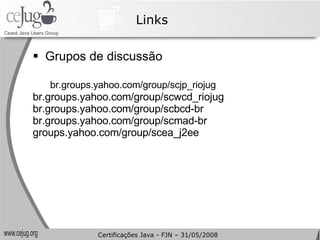 Links Grupos de discussão br.groups.yahoo.com/group/scjp_riojug br.groups.yahoo.com/group/scwcd_riojug br.groups.yahoo.com/group/scbcd-br br.groups.yahoo.com/group/scmad-br groups.yahoo.com/group/scea_j2ee Certificações Java - FJN – 31/05/2008 