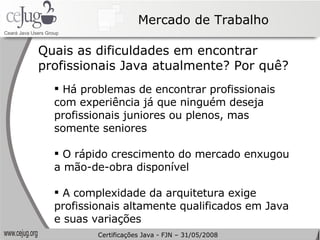 Mercado de Trabalho Quais as dificuldades em encontrar profissionais Java atualmente? Por quê? Há problemas de encontrar profissionais com experiência já que ninguém deseja profissionais juniores ou plenos, mas somente seniores O rápido crescimento do mercado enxugou a mão-de-obra disponível A complexidade da arquitetura exige profissionais altamente qualificados em Java e suas variações Certificações Java - FJN – 31/05/2008 