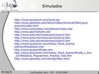 Simulados http://www.javaranch.com/mock.jsp   http://www.geocities.com/SiliconValley/Orchard/9362/java/ javacert/index.html   http://www.examulator.com/phezam/login.php   http://www.danchisholm.net/   http://www.jchq.net/mockexams/exam1.htm   http://www.jchq.net/mockexams/exam2.htm   http://www.jchq.net/mockexams/exam3.htm   http://www.javaranch.com/maha/_Mock_Exams/ JohnJuntMockExam.htm   http://www.javacertificate.com   http://www.javaranch.com/maha/_Mock_Exams/MindQ_s_Sun _CertifiedJava_Programmer_Practice_Test.htm   http://www.geocities.com/skmajji/Main.html Certificações Java - FJN – 31/05/2008 