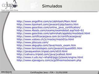 Simulados http://www.angelfire.com/or/abhilash/Main.html   http://www.tipsmart.com/javacert/ptp/basics.htm   http://www.geocities.com/online_java_certification/   http://www.4tests.com/exams/examdetail.asp?eid=61   http://www.geocities.com/sahirshah/applets/mocktest.html   http://www.certificacaojava.com.br/certificacaojava/   http://www.valoxo.ch/jr/mocks/mock01a.html   http://www.jdiscuss.com/   http://www.akgupta.com/Java/mock_exam.htm http://www.tarcisiolopes.com/javacert/quest001.htm   http://javaquestion.tripod.com/id10.html   http://valiveru.tripod.com/java/jvaltest.html   http://www.ii.uib.no/~khalid/pgjc/jcbook/engine.html   http://www.ejavaguru.com/scjp5freemockexam.php   Certificações Java - FJN – 31/05/2008 