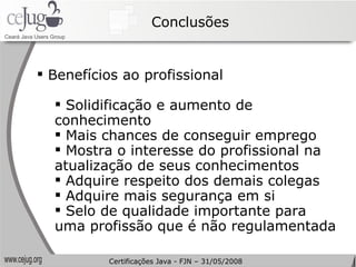 Conclusões Benefícios ao profissional Solidificação e aumento de conhecimento Mais chances de conseguir emprego Mostra o interesse do profissional na atualização de seus conhecimentos Adquire respeito dos demais colegas Adquire mais segurança em si Selo de qualidade importante para uma profissão que é não regulamentada Certificações Java - FJN – 31/05/2008 